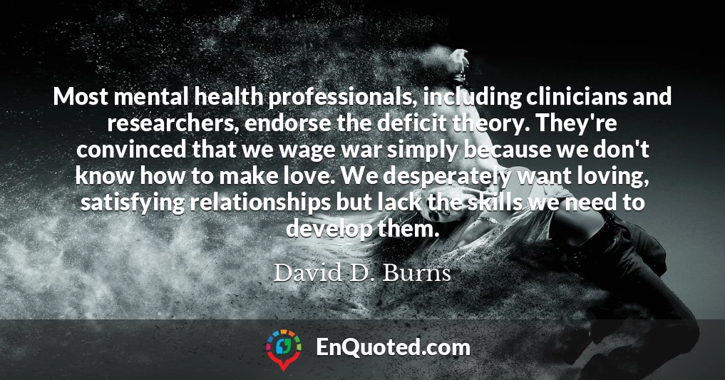 Most mental health professionals, including clinicians and researchers, endorse the deficit theory. They're convinced that we wage war simply because we don't know how to make love. We desperately want loving, satisfying relationships but lack the skills we need to develop them.