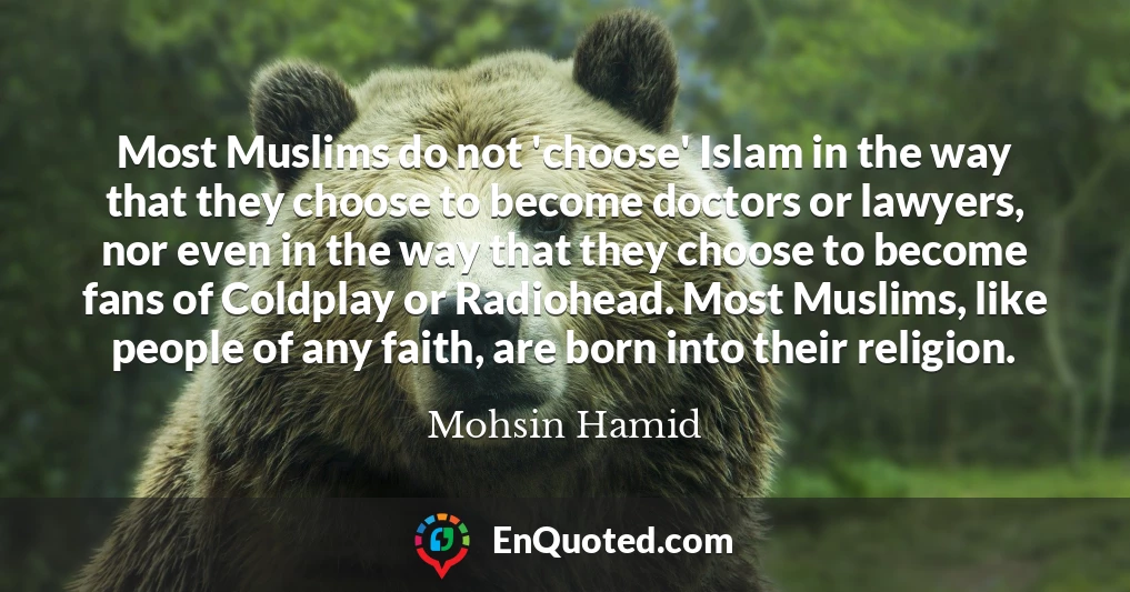 Most Muslims do not 'choose' Islam in the way that they choose to become doctors or lawyers, nor even in the way that they choose to become fans of Coldplay or Radiohead. Most Muslims, like people of any faith, are born into their religion.