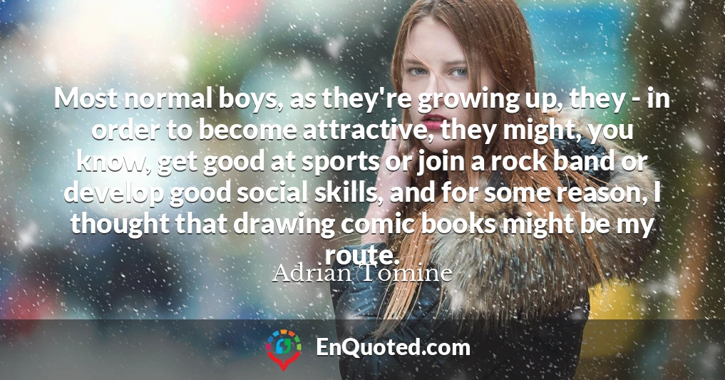 Most normal boys, as they're growing up, they - in order to become attractive, they might, you know, get good at sports or join a rock band or develop good social skills, and for some reason, I thought that drawing comic books might be my route.
