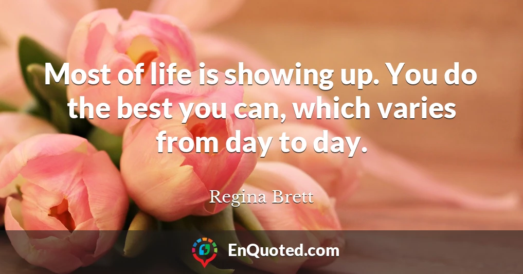Most of life is showing up. You do the best you can, which varies from day to day.
