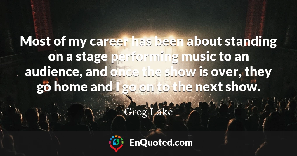 Most of my career has been about standing on a stage performing music to an audience, and once the show is over, they go home and I go on to the next show.