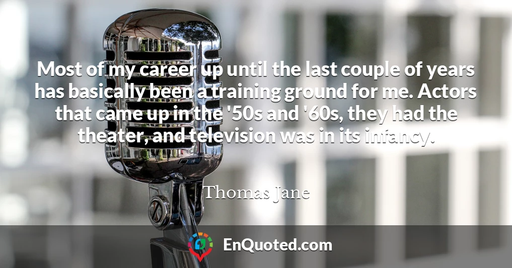 Most of my career up until the last couple of years has basically been a training ground for me. Actors that came up in the '50s and '60s, they had the theater, and television was in its infancy.