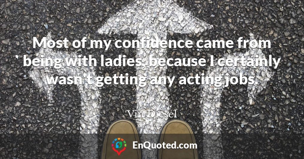 Most of my confidence came from being with ladies, because I certainly wasn't getting any acting jobs.