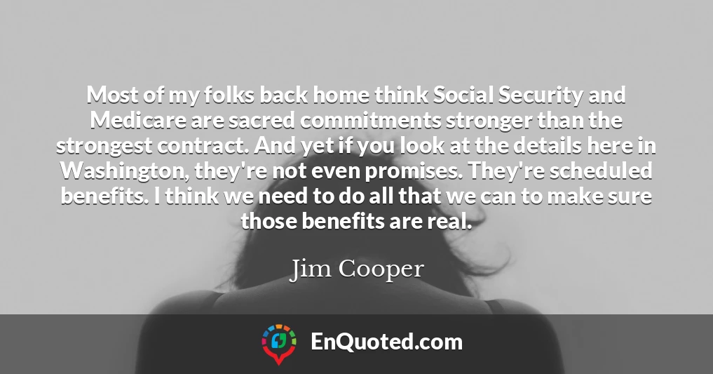 Most of my folks back home think Social Security and Medicare are sacred commitments stronger than the strongest contract. And yet if you look at the details here in Washington, they're not even promises. They're scheduled benefits. I think we need to do all that we can to make sure those benefits are real.