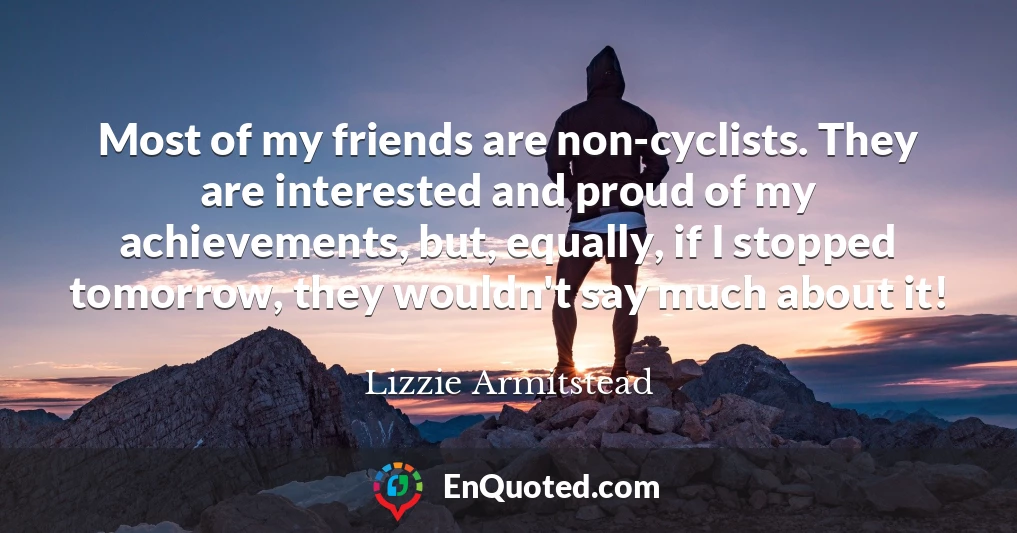 Most of my friends are non-cyclists. They are interested and proud of my achievements, but, equally, if I stopped tomorrow, they wouldn't say much about it!