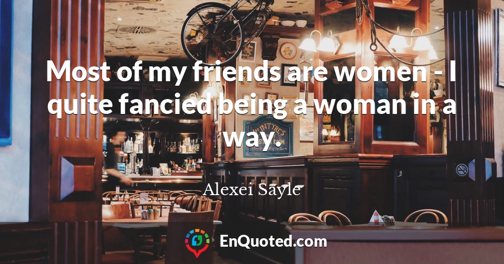 Most of my friends are women - I quite fancied being a woman in a way.