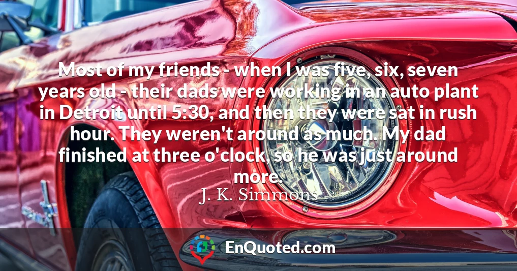 Most of my friends - when I was five, six, seven years old - their dads were working in an auto plant in Detroit until 5:30, and then they were sat in rush hour. They weren't around as much. My dad finished at three o'clock, so he was just around more.