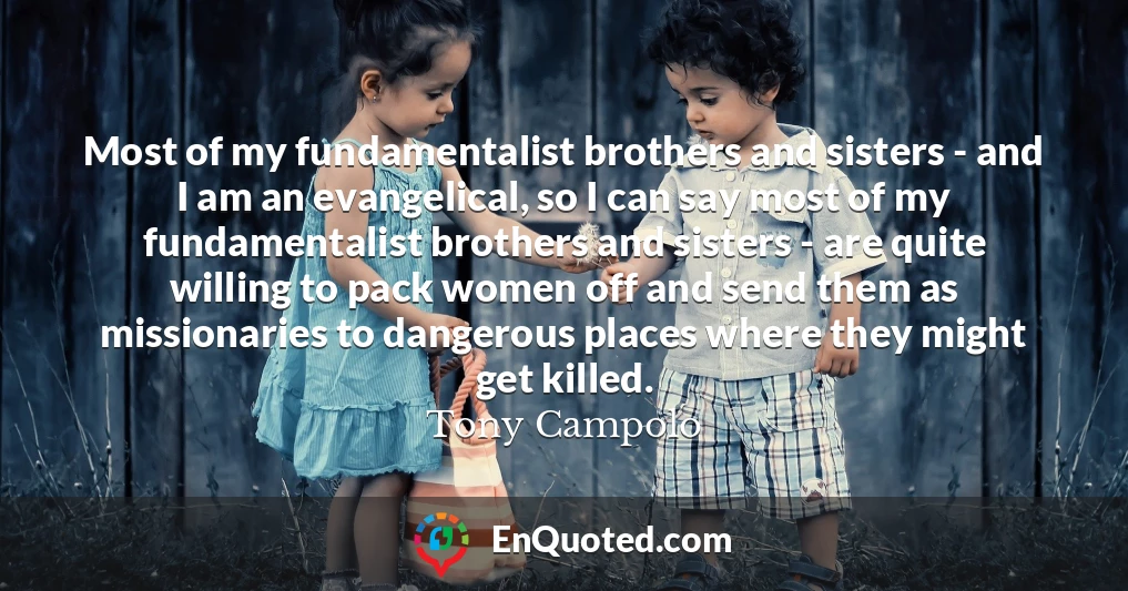 Most of my fundamentalist brothers and sisters - and I am an evangelical, so I can say most of my fundamentalist brothers and sisters - are quite willing to pack women off and send them as missionaries to dangerous places where they might get killed.