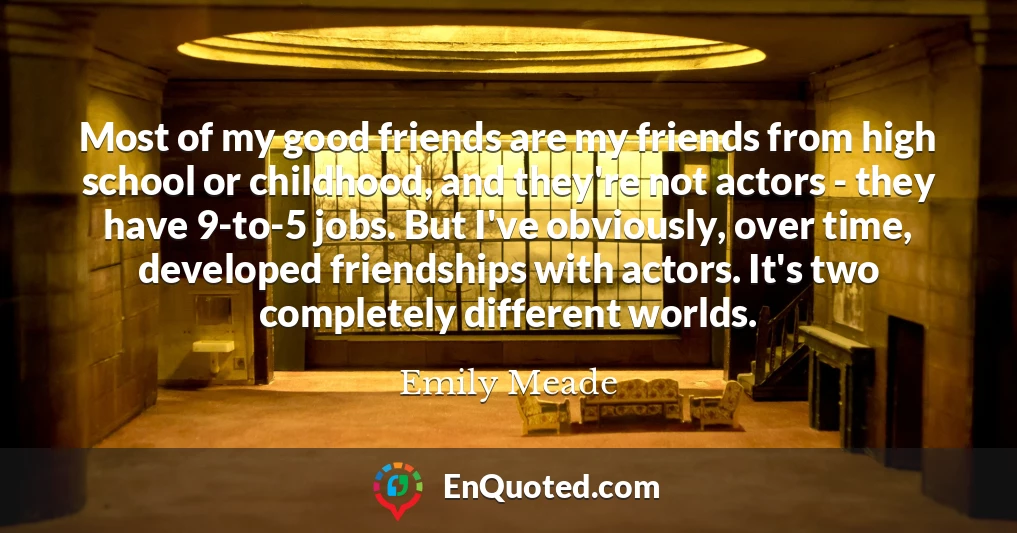 Most of my good friends are my friends from high school or childhood, and they're not actors - they have 9-to-5 jobs. But I've obviously, over time, developed friendships with actors. It's two completely different worlds.