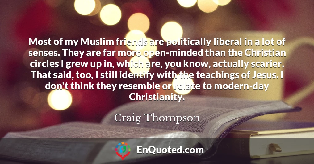 Most of my Muslim friends are politically liberal in a lot of senses. They are far more open-minded than the Christian circles I grew up in, which are, you know, actually scarier. That said, too, I still identify with the teachings of Jesus. I don't think they resemble or relate to modern-day Christianity.