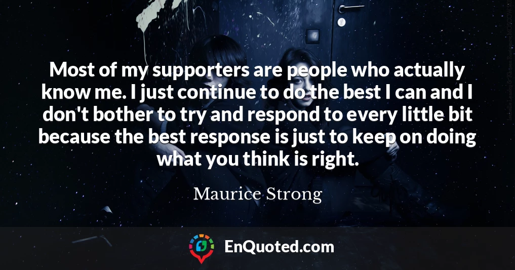 Most of my supporters are people who actually know me. I just continue to do the best I can and I don't bother to try and respond to every little bit because the best response is just to keep on doing what you think is right.