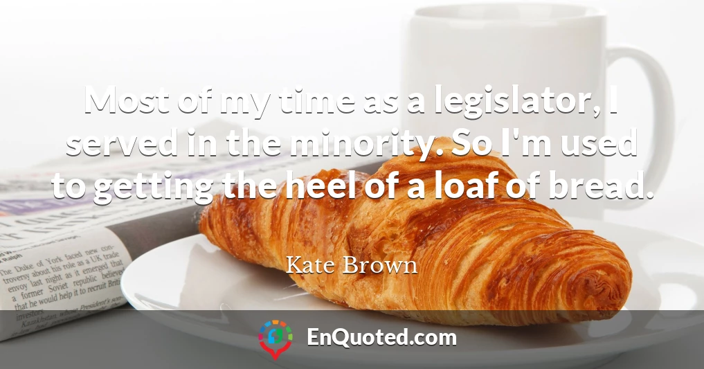 Most of my time as a legislator, I served in the minority. So I'm used to getting the heel of a loaf of bread.