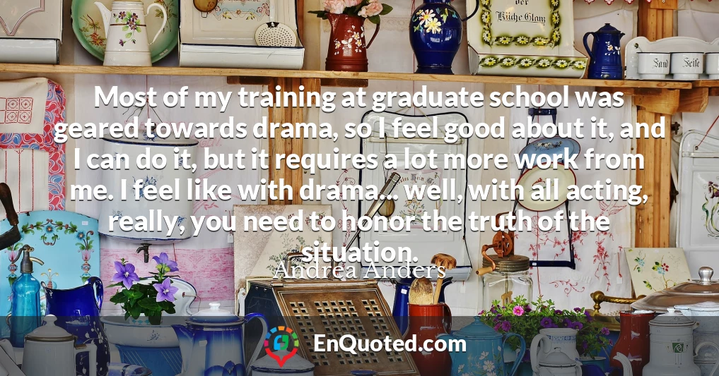 Most of my training at graduate school was geared towards drama, so I feel good about it, and I can do it, but it requires a lot more work from me. I feel like with drama... well, with all acting, really, you need to honor the truth of the situation.
