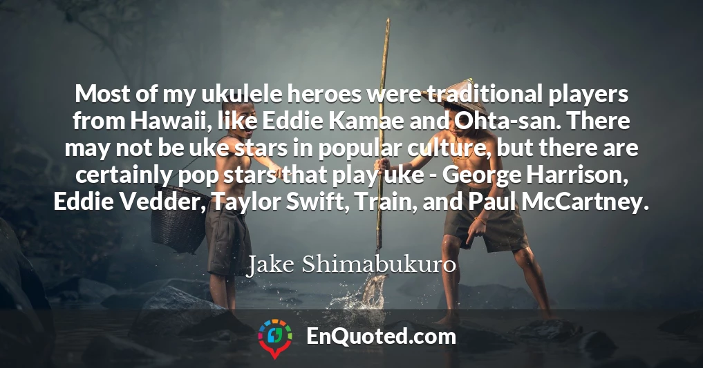 Most of my ukulele heroes were traditional players from Hawaii, like Eddie Kamae and Ohta-san. There may not be uke stars in popular culture, but there are certainly pop stars that play uke - George Harrison, Eddie Vedder, Taylor Swift, Train, and Paul McCartney.