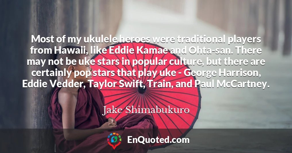 Most of my ukulele heroes were traditional players from Hawaii, like Eddie Kamae and Ohta-san. There may not be uke stars in popular culture, but there are certainly pop stars that play uke - George Harrison, Eddie Vedder, Taylor Swift, Train, and Paul McCartney.