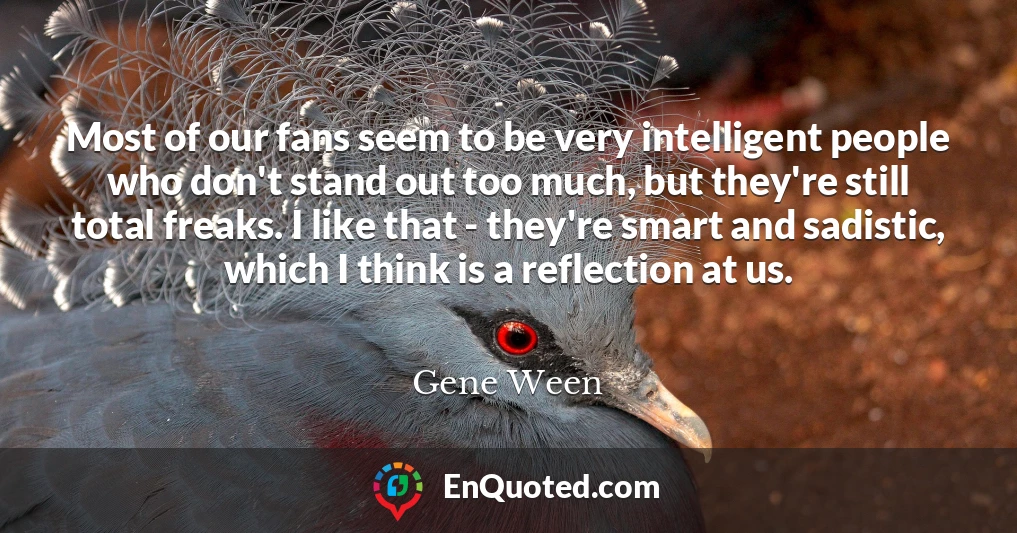 Most of our fans seem to be very intelligent people who don't stand out too much, but they're still total freaks. I like that - they're smart and sadistic, which I think is a reflection at us.