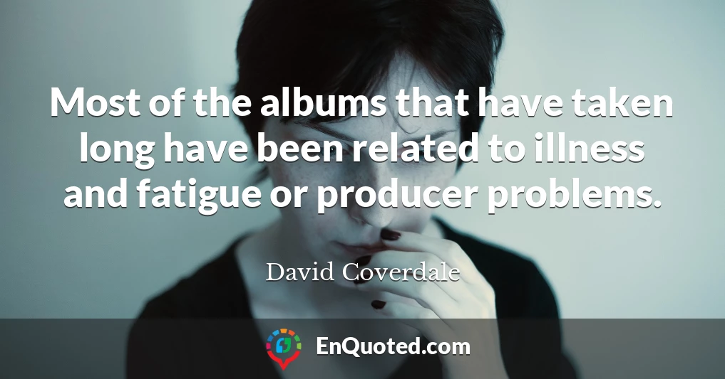 Most of the albums that have taken long have been related to illness and fatigue or producer problems.
