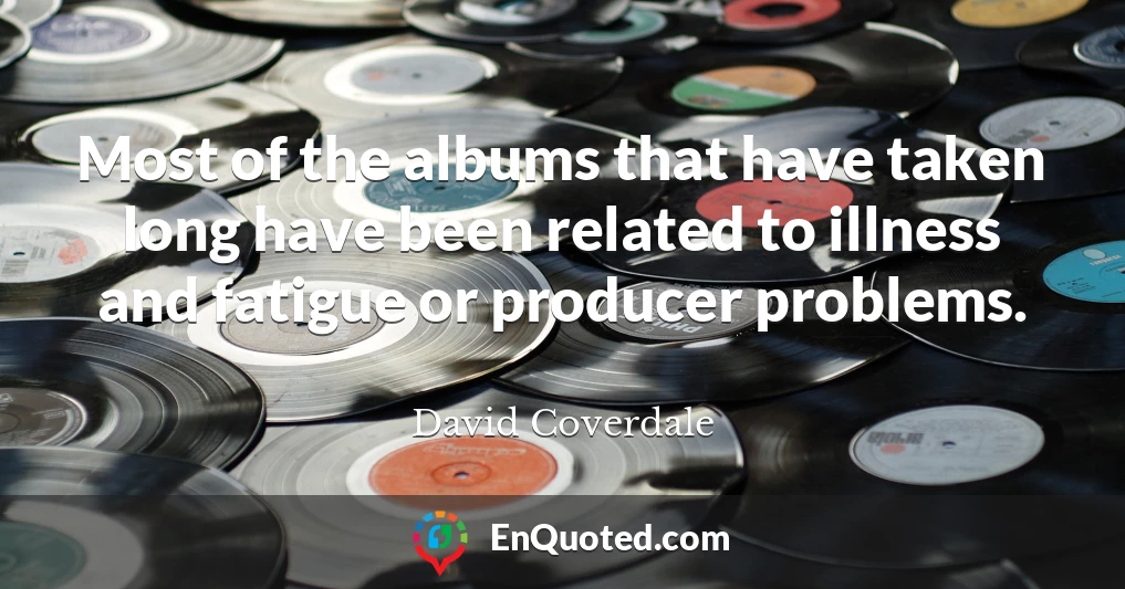 Most of the albums that have taken long have been related to illness and fatigue or producer problems.