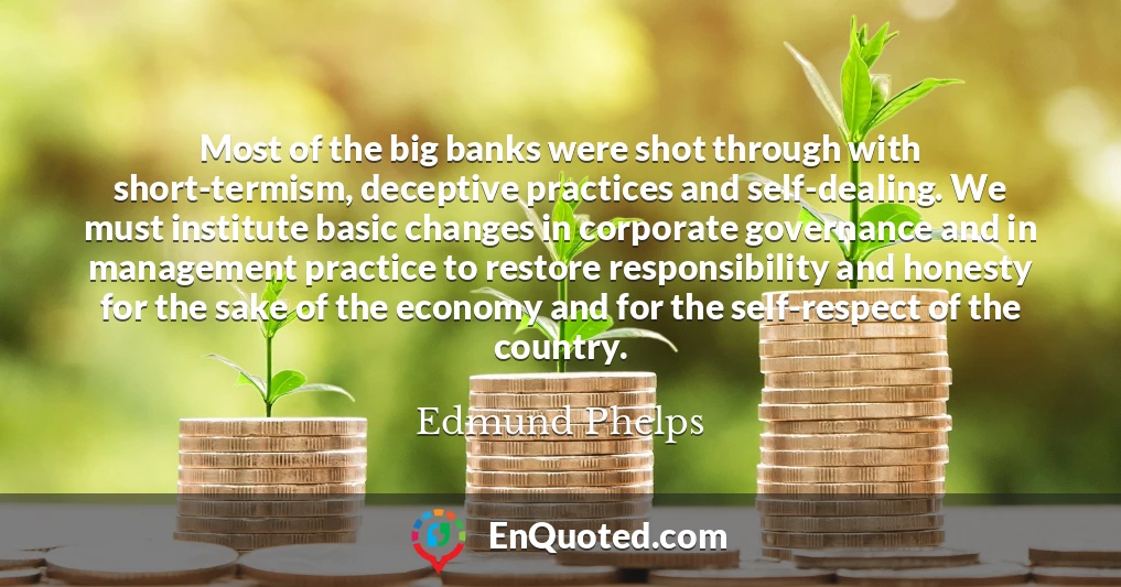 Most of the big banks were shot through with short-termism, deceptive practices and self-dealing. We must institute basic changes in corporate governance and in management practice to restore responsibility and honesty for the sake of the economy and for the self-respect of the country.