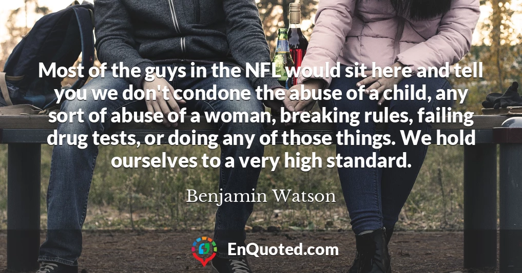 Most of the guys in the NFL would sit here and tell you we don't condone the abuse of a child, any sort of abuse of a woman, breaking rules, failing drug tests, or doing any of those things. We hold ourselves to a very high standard.