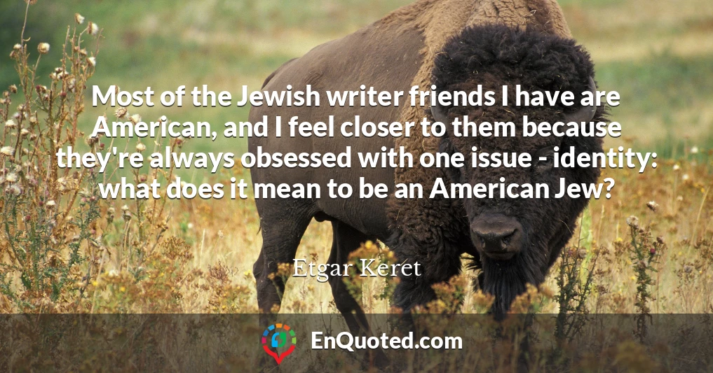 Most of the Jewish writer friends I have are American, and I feel closer to them because they're always obsessed with one issue - identity: what does it mean to be an American Jew?