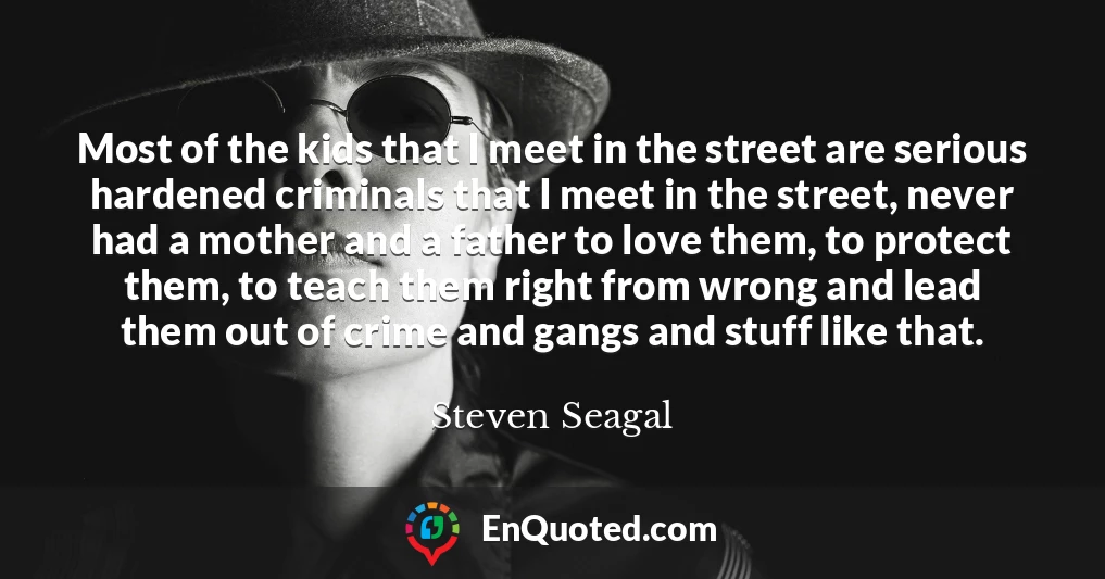 Most of the kids that I meet in the street are serious hardened criminals that I meet in the street, never had a mother and a father to love them, to protect them, to teach them right from wrong and lead them out of crime and gangs and stuff like that.
