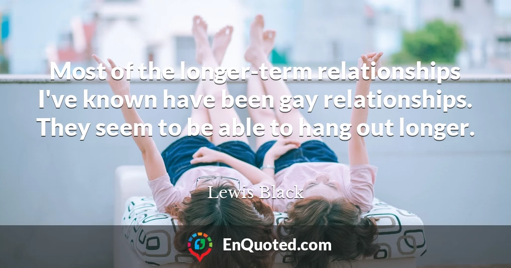 Most of the longer-term relationships I've known have been gay relationships. They seem to be able to hang out longer.