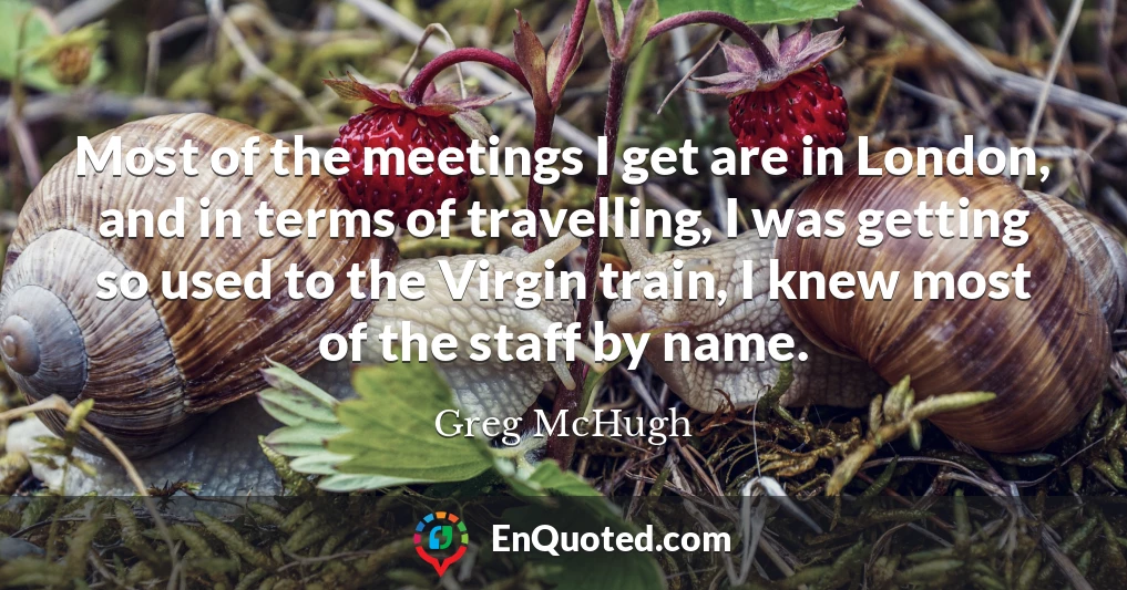 Most of the meetings I get are in London, and in terms of travelling, I was getting so used to the Virgin train, I knew most of the staff by name.