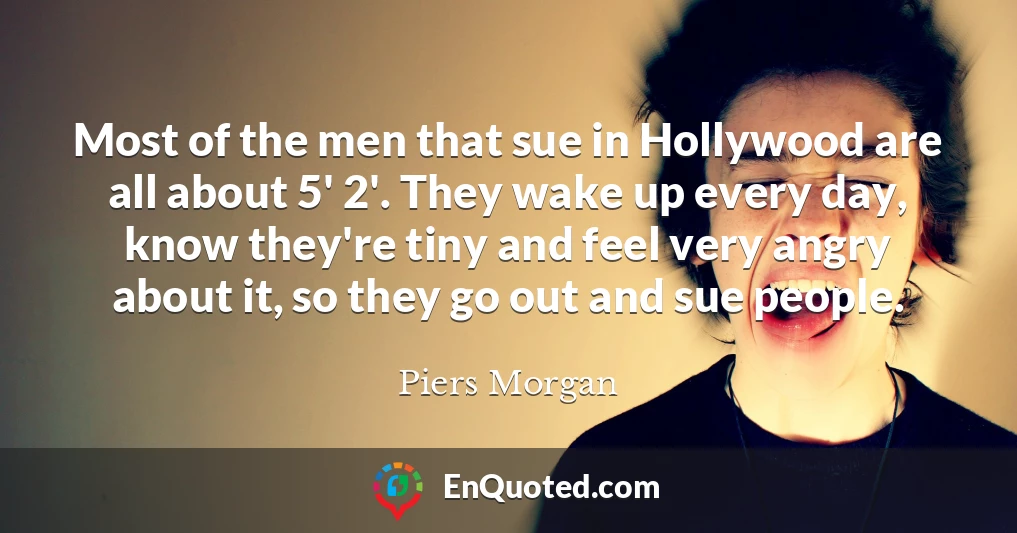 Most of the men that sue in Hollywood are all about 5' 2'. They wake up every day, know they're tiny and feel very angry about it, so they go out and sue people.