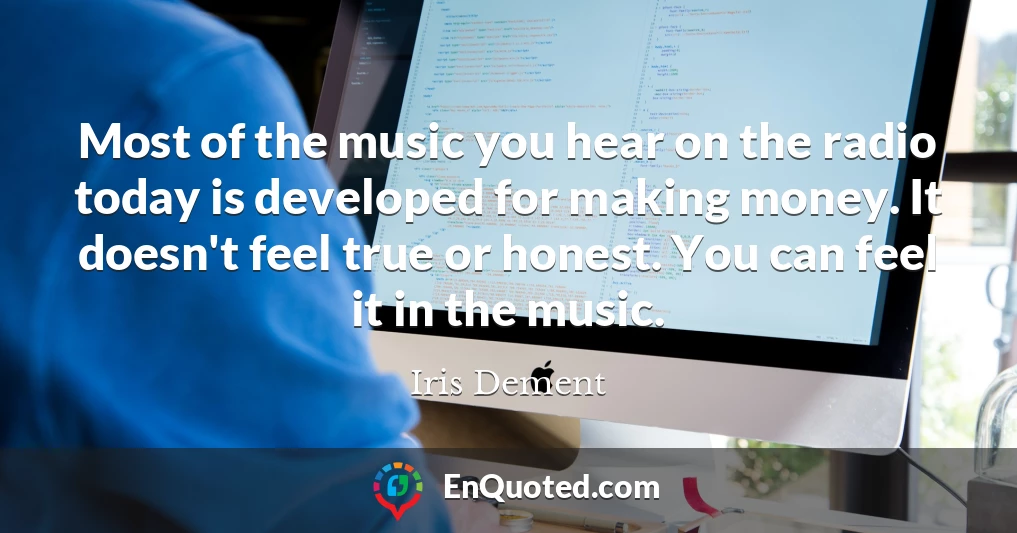 Most of the music you hear on the radio today is developed for making money. It doesn't feel true or honest. You can feel it in the music.