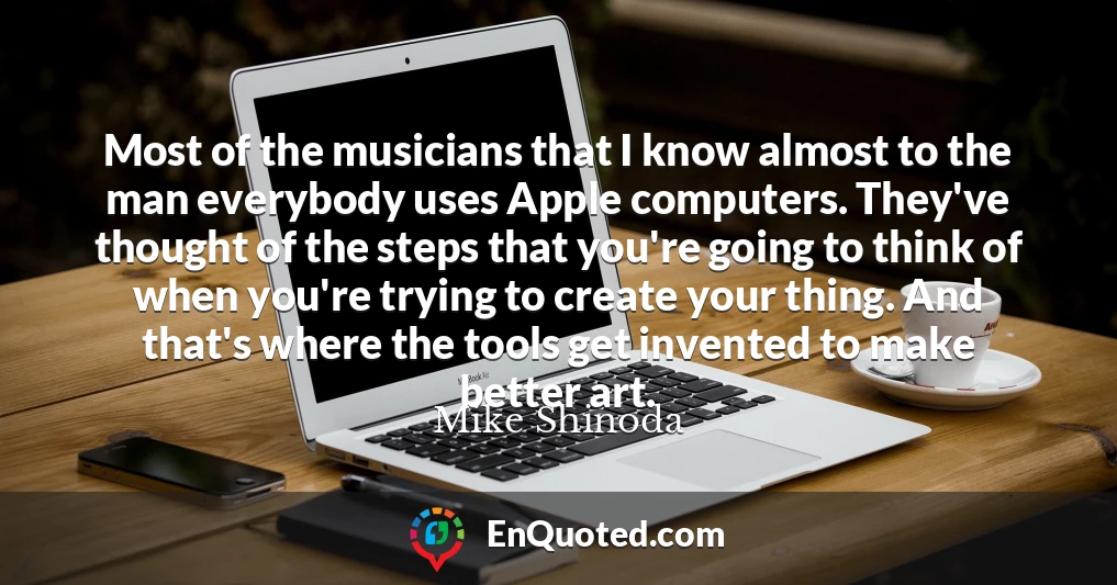 Most of the musicians that I know almost to the man everybody uses Apple computers. They've thought of the steps that you're going to think of when you're trying to create your thing. And that's where the tools get invented to make better art.