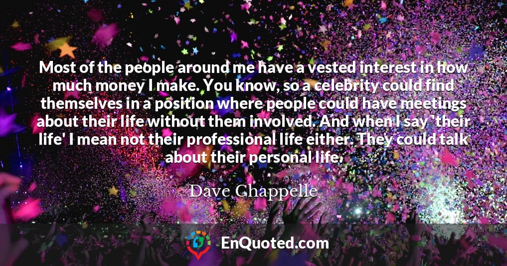 Most of the people around me have a vested interest in how much money I make. You know, so a celebrity could find themselves in a position where people could have meetings about their life without them involved. And when I say 'their life' I mean not their professional life either. They could talk about their personal life.