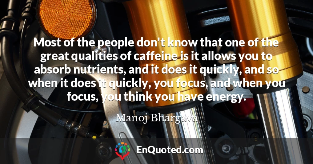 Most of the people don't know that one of the great qualities of caffeine is it allows you to absorb nutrients, and it does it quickly, and so when it does it quickly, you focus, and when you focus, you think you have energy.