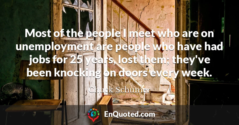 Most of the people I meet who are on unemployment are people who have had jobs for 25 years, lost them; they've been knocking on doors every week.
