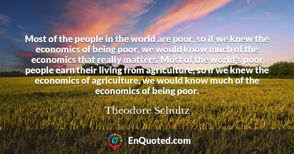 Most of the people in the world are poor, so if we knew the economics of being poor, we would know much of the economics that really matters. Most of the world's poor people earn their living from agriculture, so if we knew the economics of agriculture, we would know much of the economics of being poor.