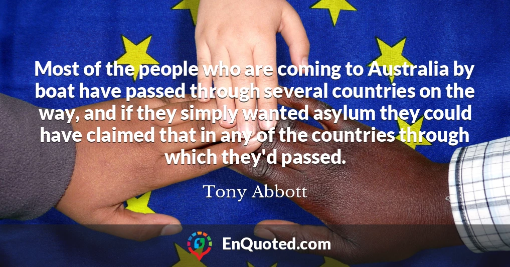 Most of the people who are coming to Australia by boat have passed through several countries on the way, and if they simply wanted asylum they could have claimed that in any of the countries through which they'd passed.