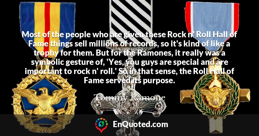 Most of the people who are given these Rock n' Roll Hall of Fame things sell millions of records, so it's kind of like a trophy for them. But for the Ramones, it really was a symbolic gesture of, 'Yes, you guys are special and are important to rock n' roll.' So in that sense, the Roll Hall of Fame served its purpose.