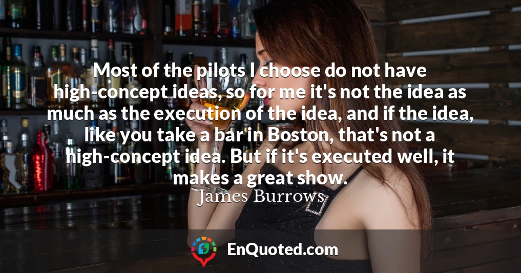 Most of the pilots I choose do not have high-concept ideas, so for me it's not the idea as much as the execution of the idea, and if the idea, like you take a bar in Boston, that's not a high-concept idea. But if it's executed well, it makes a great show.