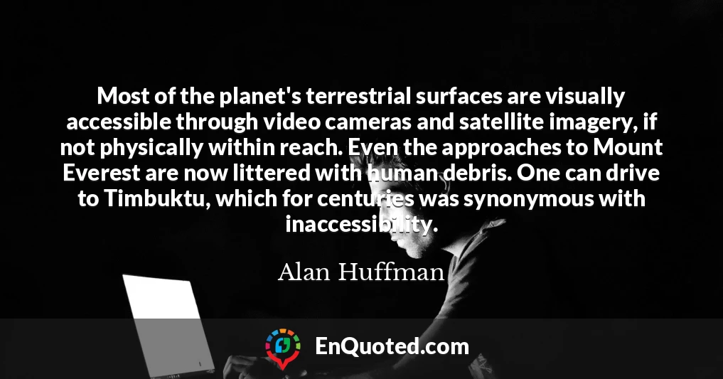 Most of the planet's terrestrial surfaces are visually accessible through video cameras and satellite imagery, if not physically within reach. Even the approaches to Mount Everest are now littered with human debris. One can drive to Timbuktu, which for centuries was synonymous with inaccessibility.