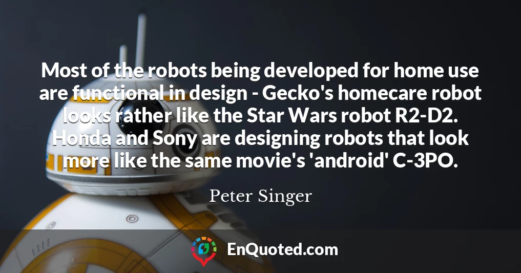Most of the robots being developed for home use are functional in design - Gecko's homecare robot looks rather like the Star Wars robot R2-D2. Honda and Sony are designing robots that look more like the same movie's 'android' C-3PO.