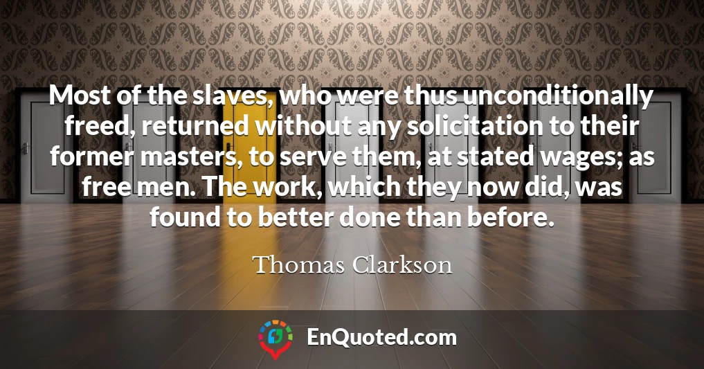 Most of the slaves, who were thus unconditionally freed, returned without any solicitation to their former masters, to serve them, at stated wages; as free men. The work, which they now did, was found to better done than before.