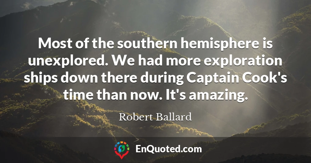 Most of the southern hemisphere is unexplored. We had more exploration ships down there during Captain Cook's time than now. It's amazing.