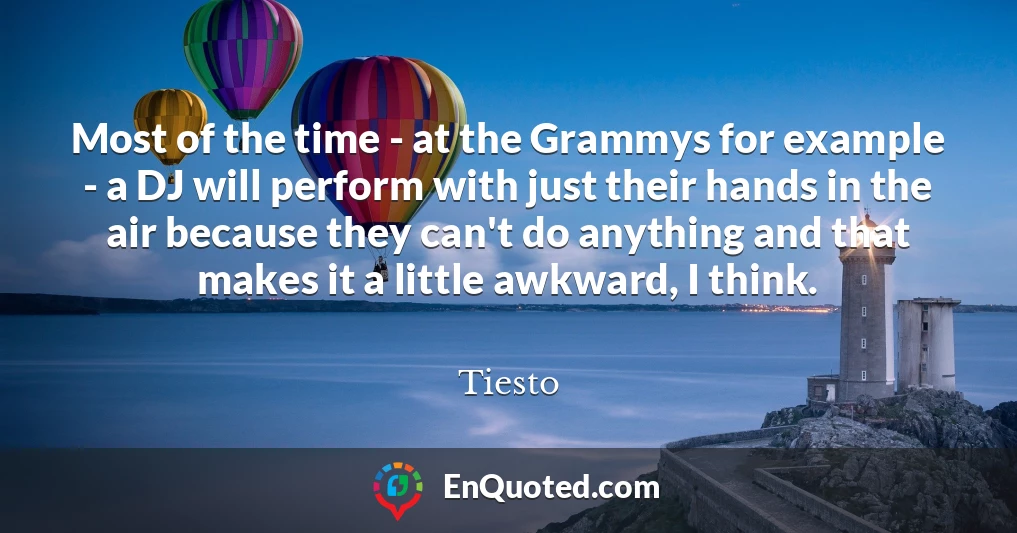Most of the time - at the Grammys for example - a DJ will perform with just their hands in the air because they can't do anything and that makes it a little awkward, I think.