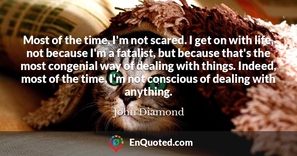 Most of the time, I'm not scared. I get on with life, not because I'm a fatalist, but because that's the most congenial way of dealing with things. Indeed, most of the time, I'm not conscious of dealing with anything.