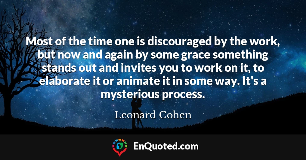 Most of the time one is discouraged by the work, but now and again by some grace something stands out and invites you to work on it, to elaborate it or animate it in some way. It's a mysterious process.