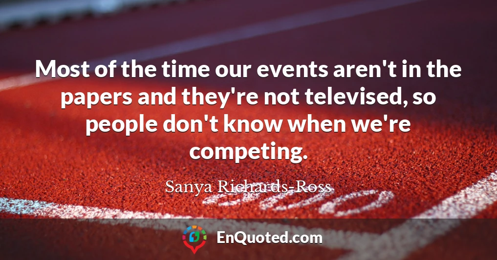 Most of the time our events aren't in the papers and they're not televised, so people don't know when we're competing.
