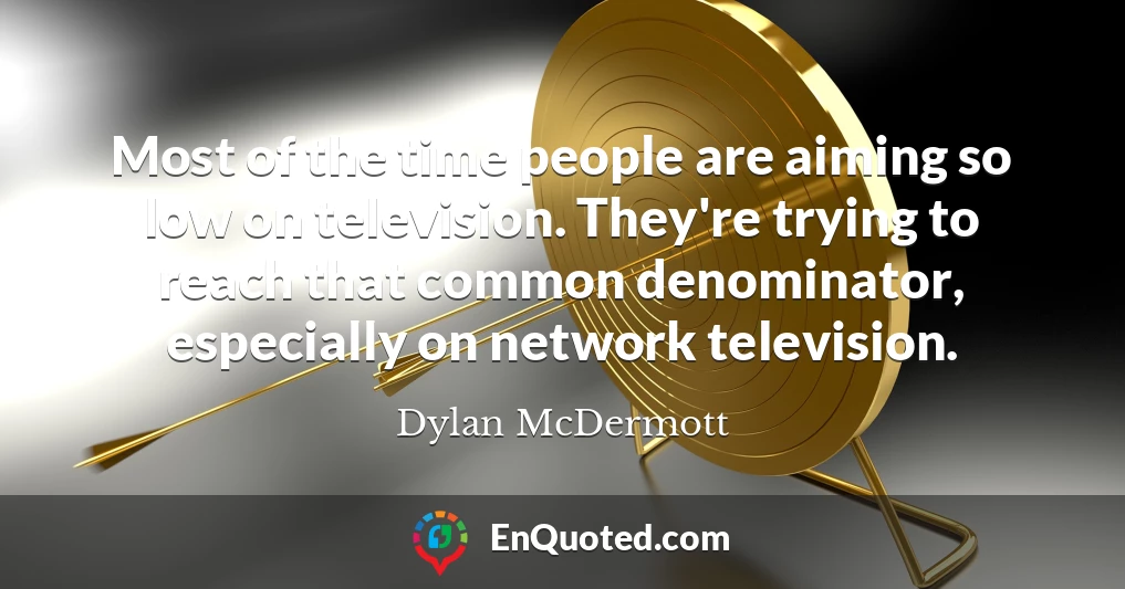 Most of the time people are aiming so low on television. They're trying to reach that common denominator, especially on network television.