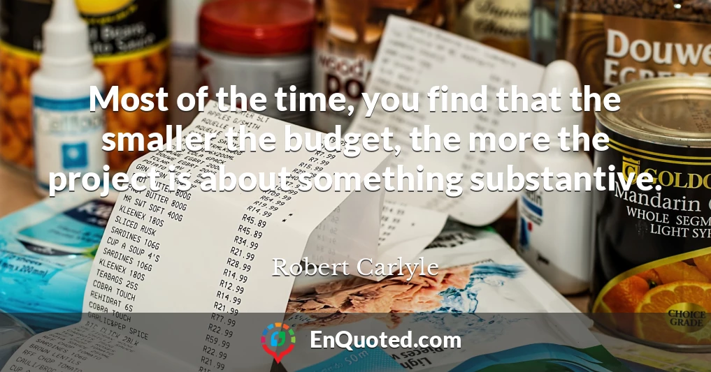 Most of the time, you find that the smaller the budget, the more the project is about something substantive.