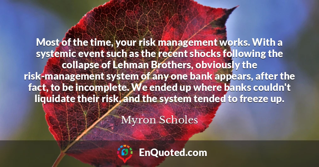 Most of the time, your risk management works. With a systemic event such as the recent shocks following the collapse of Lehman Brothers, obviously the risk-management system of any one bank appears, after the fact, to be incomplete. We ended up where banks couldn't liquidate their risk, and the system tended to freeze up.
