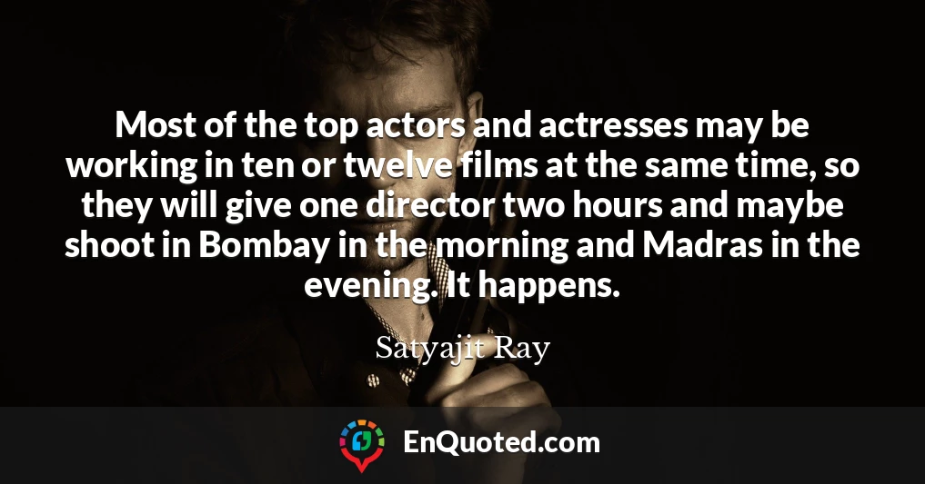 Most of the top actors and actresses may be working in ten or twelve films at the same time, so they will give one director two hours and maybe shoot in Bombay in the morning and Madras in the evening. It happens.